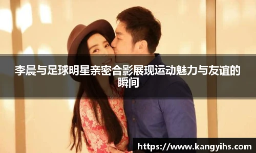 李晨与足球明星亲密合影展现运动魅力与友谊的瞬间